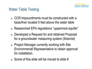 Water Table Testing
■ CCR Impoundments must be constructed with a
base/liner located 5 feet above the water table
■ Researched EPA regulations “uppermost aquifer”
■ Developed a Request for and obtained Proposal
for a groundwater measuring system (Solonist)
■ Project Manager currently working with Site
Environmental Representative to obtain approval
for installation.
■ Some of this slide will be moved to slide #
 