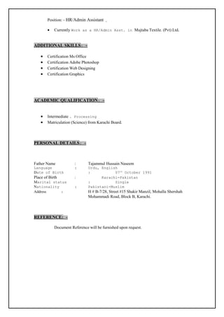 Position: - HR/Admin Assistant
• Currently Work as a HR/Admin Asst. in Mujtaba Textile. (Pvt) Ltd.
ADDITIONAL SKILLS: -
• Certification Ms Office
• Certification Adobe Photoshop
• Certification Web Designing
• Certification Graphics
ACADEMIC QUALIFICATION: -
• Intermediate . Processing
• Matriculation (Science) from Karachi Board.
PERSONAL DETAILS: -
Father Name : Tajammul Hussain Naseem
Language : Urdu, English
Date of Birth : 07th
October 1991
Place of Birth : Karachi-Pakistan
Marital status : Single
Nationality : Pakistani-Muslim
Address : H # B-7/28, Street #15 Shakir Manzil, Mohalla Shershah
Mohammadi Road, Block B, Karachi.
REFERENCE: -
Document Reference will be furnished upon request.
 