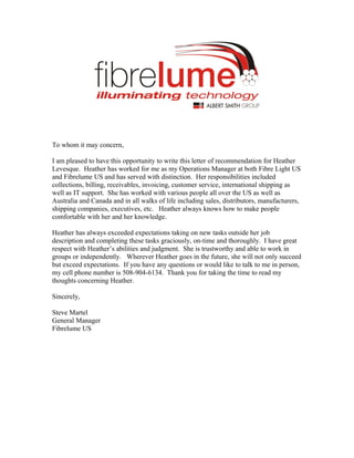 To whom it may concern,
I am pleased to have this opportunity to write this letter of recommendation for Heather
Levesque. Heather has worked for me as my Operations Manager at both Fibre Light US
and Fibrelume US and has served with distinction. Her responsibilities included
collections, billing, receivables, invoicing, customer service, international shipping as
well as IT support. She has worked with various people all over the US as well as
Australia and Canada and in all walks of life including sales, distributors, manufacturers,
shipping companies, executives, etc. Heather always knows how to make people
comfortable with her and her knowledge.
Heather has always exceeded expectations taking on new tasks outside her job
description and completing these tasks graciously, on-time and thoroughly. I have great
respect with Heather’s abilities and judgment. She is trustworthy and able to work in
groups or independently. Wherever Heather goes in the future, she will not only succeed
but exceed expectations. If you have any questions or would like to talk to me in person,
my cell phone number is 508-904-6134. Thank you for taking the time to read my
thoughts concerning Heather.
Sincerely,
Steve Martel
General Manager
Fibrelume US
 