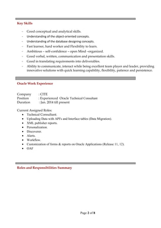 Key Skills
- Good conceptual and analytical skills.
- Understanding of the object-oriented concepts.
- Understanding of the database designing concepts.
- Fast learner, hard worker and Flexibility to learn.
- Ambitious – self-confidence – open Mind –organized.
- Good verbal, written, communication and presentation skills.
- Good in translating requirements into deliverables.
- Ability to communicate, interact while being excellent team player and leader, providing
innovative solutions with quick learning capability, flexibility, patience and persistence.
Oracle Work Experience
Company : CITE
Position : Experienced Oracle Technical Consultant
Duration : Jan. 2014 till present
Current Assigned Roles:
• Technical Consultant.
• Uploading Data with API's and Interface tables (Data Migration).
• XML publisher reports.
• Personalization.
• Discoverer.
• Alerts.
• Workflow.
• Customization of forms & reports on Oracle Applications (Release 11, 12).
• OAF
Roles and Responsibilities Summary
Page 2 of 8
 