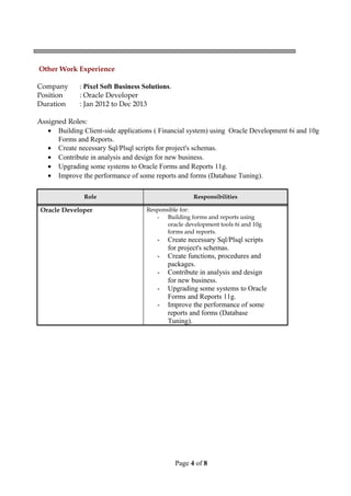 Other Work Experience
Company : Pixel Soft Business Solutions.
Position : Oracle Developer
Duration : Jan 2012 to Dec 2013
Assigned Roles:
• Building Client-side applications ( Financial system) using Oracle Development 6i and 10g
Forms and Reports.
• Create necessary Sql/Plsql scripts for project's schemas.
• Contribute in analysis and design for new business.
• Upgrading some systems to Oracle Forms and Reports 11g.
• Improve the performance of some reports and forms (Database Tuning).
Role Responsibilities
Oracle Developer Responsible for:
- Building forms and reports using
oracle development tools 6i and 10g
forms and reports.
- Create necessary Sql/Plsql scripts
for project's schemas.
- Create functions, procedures and
packages.
- Contribute in analysis and design
for new business.
- Upgrading some systems to Oracle
Forms and Reports 11g.
- Improve the performance of some
reports and forms (Database
Tuning).
Page 4 of 8
 