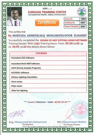 ~~
ElBOUGA TRAINING CENTER
Occupational Health, Safety, Environment
ILicence No. l1501l
ICertificate No. I0007 I
ITrainee Training No. I 0047 I
This certifies that
Mr. MORTADA AHMEDELHAJ MOHAMEDELNOOR ELMAHDI.............................................................................................................
Successfully completed the DESIGN OF MEP SYSTEMS USING SOFTWARE
Training Session With (120 )Training Hours From: OS/ 04 /2o16 up
to: 05/05 /2o16 the details shown below:
COURSES
•Autodesk CAD Software.
•Autodesk Revit MEP Software.
•HAP (Hourly Analysis Program).
•ECODIAL Software.
•Delaux Lighting Calculation.
•Duct seizer.
•Pipe seizer.
•Elite fire fighting.
***Issued in Khartoum- Sudan 30/ 05 /20 16 ***
 