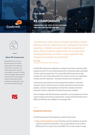 “Our desire to continuously innovate and deliver market-
leading customer experiences has, along with Confirmit’s
expertise, enabled us to push back the boundaries of
Voice of the Customer programmes. As a result of our
strong partnership, we have a unique approach that
impacts our business at every level.”
Scott Jayes
Customer Service Director, RS Components
–
About RS Components
Established for over 75 years,
RS Components is the world’s
leading high-service distributor
of electronics, automation and
control components, tools and
consumables, serving over a million
customers globally. With operations
across 32 countries and a global
network of distribution centres
worldwide, the organisation ships
more than 44,000 parcels daily.
Case Study
RS COMPONENTS
Connecting the Voice of the Customer
with ROI and Culture Change
In 2014, RS Components undertook a strategic Voice of the Customer (VoC)
programme with the aim of systematically and consistently capturing insights
into the customer experience. This would allow RS Components to gain
visibility into, and create ownership of, the customer across the organisation
through real-time reporting – including individual case management.
The business also aimed to use the programme to deliver a consistent
customer metric to drive and track customer experience improvements
globally, using the insight gathered to determine, develop and deliver
improved customer experience through clear journey mapping.
At the strategic level, RS Components wanted to use the programme to drive
cultural change and business improvement, centred on Net Promoter Score®
(NPS) and Net Easy Score (NES) as the strategic KPIs.
–
Programme Structure
The RS Components VoC programme is split into two areas:
■■ Voice of the Customer surveys: Providing real-time feedback on specific
customer experience interactions, from a preparedness to recommend
(NPS) and from an ease of use scale (NES). This survey is large in scope
 
