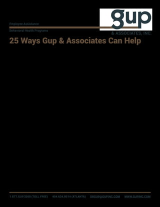 25 Ways Gup & Associates Can Help
1. Assessment of a personal problem or 	
concern, and assisting you in locating
appropriate resources to help.
2. Discuss difficult challenges on the
job related to relationships with peers or
managers to help you decide on effective
ways to improve and build on them.
3. Help you decide what type of mental
health professional and counselling
approach will work best for you, based
on your communication style, goals, and
ability to pay.
4. Help with improving communication
and morale among your work team by
skill- building and other training.
5. Serve as a link between you and the
workplace while you are a patient in a
hospital being treated for a disease or
severe illness, so you feel supported and
less isolated until you are discharged.
6. Talk with your family and conduct an
assessment of personal problems in your
relationships, and then find resources to
provide support and empower change.
7. Offer support and problem solving
to address your concerns about
administrative or disciplinary actions,
and find ways to re-establish a good
relationship with your employer.
8. With your written permission, confirm to
your supervisor that you are participating
in the EAP and in its recommendations,
and if desired, communicate your request
for accommodations needed so you can
participate in those recommendations
(adjustments in schedule, etc.).
9. Short-term support and problem
solving for a mental health problem like
depression to help you cope until your
medication starts working.
10. Day-of-discharge support to bring you
up to date on important information, as
you plan to return to work following sick
leave.
11. Post-discharge support from a
hospital or treatment program to help
you stay motivated and involved in
the self-help, recovery, or treatment
recommendations.
12. Support and guidance for difficult
decisions with long-term consequences
for you, your family, or others (e.g., divorce,
retirement, or resignation, or choosing
to accept a transfer, promotion, or life
change).
13. Counselling and facilitation following
a critical incident involving death, injury,
or an event that could have led to death
or injury, and help with resolving fearful
emotions and anxiety so memories of
these events do not linger or interfere with
your life.
14. Provide training or instruction on
specialized topics related to workplace
productivity like soft skills for improving
communication, goal attainment, or
managing stress.
15. Help you resolve conflicts or
confusion associated with your mental
health benefits.
16. Provide you with a variety of
health, wellness, productivity, and life
improvement materials and fact sheets,
or conduct research to find suitable
information to learn about issues that
concern you or others close to you.
17. Help with conflicts between you and
a co-worker, with the goal of resolving
conflicts and improving productivity and
job satisfaction.
18. Talk with you by phone if visiting an
office is not possible, is inconvenient, or is
not preferred.
19. Facilitate a back-to-work
conference between you and your
employer (supervisor, human resources
representative, etc.) to discuss job
expectations, accommodations necessary
to support ongoing treatment or self-
care, and to gain clarification on matters
concerning employment benefits.
20. Work confidentially to survey and
interview individual team members,
work group members, or the work unit
staff in order to gain difficult to obtain
and accurate insight into the sources
of conflict, morale deterioration, or
other group problems, and then suggest
solutions based upon the findings.
21. Provide support and intervention
to prevent delayed return to work from
depression, family conflicts, or workplace
communication issues and concerns with
your work unit while you recuperate from
injury.
22. Provide assessments, support,
and guidance to assist you in following
through with rigorous, mandatory steps
to prevent job loss resulting from policy
infractions or legal penalties imposed
by courts for offenses (for example, DUI
education, positive drug tests, etc.).
23. Guidance for improving your
relationship with your supervisor.
24. Guidance and support in preventing
burnout from workload and the negative
effects of customer service stress.
25. (For supervisors) Assist you in
understanding how to work effectively
with employees and improve their
productivity, and how to respond to
employees in helpful ways, including EAP
support, when personal issues interfere
with performance.
1.877.GUP.3200 (TOLL FREE) 404.634.0014 (ATLANTA) DRGUP@GUPINC.COM WWW.GUPINC.COM
Employee Assistance
Behavioral Health Programs
& ASSOCIATES, INC.
 