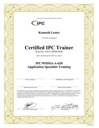 Kenneth Lester
is hereby designated
Certified IPC Trainer
Serial No. 620-T 4805839208
and is authorized by IPC to conduct
IPC/WHMA-A-620
Application Specialist Training
This certificate is your official notification of meeting all the necessary requirements to be a Certified IPC Trainer (CIT) in
the industry developed and approved IPC/WHMA-A-620 Training and Certification Program. You may now use the CIT
designation on letterhead, business cards, and all forms of address. Authorization to convey Application Level certification
is granted, and continuing certification status of the instructor is conditioned on providing the training and skills
assessment using the industry approved IPC Training Materials in accordance with and to the requirements of the IPC
Training and Certification Policy.
 
 