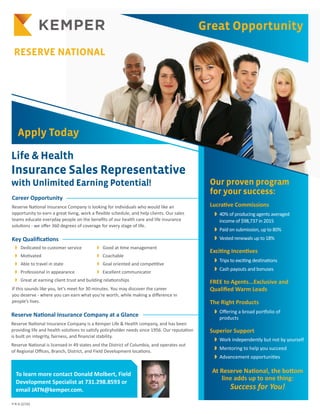 KEMPER BENEFITS
Career Opportunity
Reserve National Insurance Company is looking for individuals who would like an
opportunity to earn a great living, work a flexible schedule, and help clients. Our sales
teams educate everyday people on the benefits of our health care and life insurance
solutions - we offer 360 degrees of coverage for every stage of life.
Key Qualifications
	 w Dedicated to customer service	 w Good at time management 	
	 w Motivated	 w Coachable 	
	 w Able to travel in state 	 w Goal oriented and competitive
	 w Professional in appearance	 w Excellent communicator		
	 w Great at earning client trust and building relationships
If this sounds like you, let’s meet for 30 minutes. You may discover the career
you deserve - where you can earn what you’re worth, while making a difference in
people’s lives.
Reserve National Insurance Company at a Glance
Reserve National Insurance Company is a Kemper Life & Health company, and has been
providing life and health solutions to satisfy policyholder needs since 1956. Our reputation
is built on integrity, fairness, and financial stability.
Reserve National is licensed in 49 states and the District of Columbia, and operates out
of Regional Offices, Branch, District, and Field Development locations.
Life & Health
Insurance Sales Representative
with Unlimited Earning Potential!
Apply Today
Our proven program
for your success:
Lucrative Commissions
	 w 40% of producing agents averaged
income of $98,737 in 2015
	 w Paid on submission, up to 80%
	 w Vested renewals up to 18%
Exciting Incentives
	 w Trips to exciting destinations
	 w Cash payouts and bonuses
FREE to Agents...Exclusive and
Qualified Warm Leads
The Right Products
	 w Offering a broad portfolio of
products
Superior Support
	 w Work independently but not by yourself
	 w Mentoring to help you succeed
	 w Advancement opportunities
At Reserve National, the bottom
line adds up to one thing:
Success for You!
Great Opportunity
RESERVE NATIONAL
To learn more contact Donald Molbert, Field
Development Specialist at 731.298.8593 or
email JATN@kemper.com.
P-R-A (2/16)
 