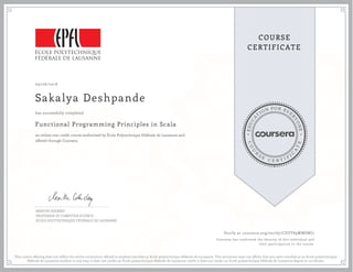 EDUCA
T
ION FOR EVE
R
YONE
CO
U
R
S
E
C E R T I F
I
C
A
TE
COURSE
CERTIFICATE
09/06/2016
Sakalya Deshpande
Functional Programming Principles in Scala
an online non-credit course authorized by École Polytechnique Fédérale de Lausanne and
offered through Coursera
has successfully completed
MARTIN ODERSKY
PROFESSOR OF COMPUTER SCIENCE
ÉCOLE POLYTECHNIQUE FÉDÉRALE DE LAUSANNE
Verify at coursera.org/verify/CDVT89WMSWJ7
Coursera has confirmed the identity of this individual and
their participation in the course.
This online offering does not reflect the entire curriculum offered to students enrolled at Ecole polytechnique fédérale de Lausanne. This document does not affirm that you were enrolled as an Ecole polytechnique
fédérale de Lausanne student in any way; it does not confer an Ecole polytechnique fédérale de Lausanne credit; it does not confer an Ecole polytechnique fédérale de Lausanne degree or certificate.
 
