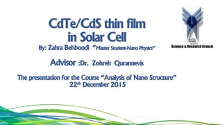 CdTe/CdS thin film
in Solar Cell
By: Zahra Behboodi “Master Student-Nano Physics”
Advisor :Dr. Zohreh Qurannevis
The presentation for the Course “Analysis of Nano Structure”
22th December 2015
–
Science & Research Branch
 