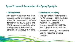 Spray Process & Parameters for Spray Pyrolysis
• Spray Process
• The aqueous solution was then
sprayed on the preheated glass
substrate maintained at different
temperatures 250°C, 300°C and
350°C by conventional chemical
spray pyrolysis technique to
obtain homogeneous thin films
• Parameters for Spray
• (a) Type of salt: water soluble,
(b) Air pressure: 15 Kg/cm3, (c)
Deposition spray rate: 2.5
Kg/cm3, (d) Substrate
temperature: 250°C, 300°C &
350°C, (e) Nozzle to substrate
• distance: 20 Cm, (f) Spray time: 5
Sec, (g) Repeated cycles: 2
minutes,
 