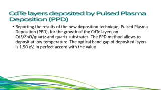 • Reporting the results of the new deposition technique, Pulsed Plasma
Deposition (PPD), for the growth of the CdTe layers on
CdS/ZnO/quartz and quartz substrates. The PPD method allows to
deposit at low temperature. The optical band gap of deposited layers
is 1.50 eV, in perfect accord with the value
 