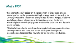 What is PPD?
• It is the technology based on the production of the pulsed plasma
accompanied by the generation of high energy electron pulses(up to
20 keV) directed to the source of deposited material (target). Electron
and plasma beam interaction with target generates the target
material plasma which propagates towards the substrate and deposits
on its surface.
• This technique, due to simple and compact electron gun construction
and high deposition rates, can be easily adapted to large area
deposition and represents a new choice for industrial production.
 
