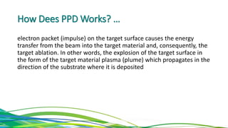 How Dees PPD Works? …
electron packet (impulse) on the target surface causes the energy
transfer from the beam into the target material and, consequently, the
target ablation. In other words, the explosion of the target surface in
the form of the target material plasma (plume) which propagates in the
direction of the substrate where it is deposited
 