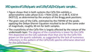 XRDspectraofCdTe/quartz andCdTe/CdS/ZnO/quartz samples…
• Figure shows that in both systems the CdTe film exhibits a
polycrystalline cubic phase (S.G.= F43m (216), a= 6.48 Ǻ, ICSD #:
043712), as determined by the analysis of the Bragg peak positions.
• The grain sizes of the CdTe, estimated by the FWHM of the peaks
applying the Debye-Sherrer Equation resulted to be of the same order
of magnitude, roughly 30 nm for both samples.
• The crystallinity of the CdTe film is largely affected by the nature of the
underneath layer. The degree of the crystallinity is lower for the CdTe
film deposited on the CdS substrate than that one for the CdTe film
grown on the quartz substrate, as suggested by the lack of numerous
reflections in the pattern of the CdTe/CdS spectra otherwise observed
for the CdTe/quartz.
 