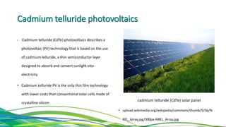 Cadmium telluride photovoltaics
• Cadmium telluride (CdTe) photovoltaics describes a
photovoltaic (PV) technology that is based on the use
of cadmium telluride, a thin semiconductor layer
designed to absorb and convert sunlight into
electricity
• Cadmium telluride PV is the only thin film technology
with lower costs than conventional solar cells made of
crystalline silicon.
• upload.wikimedia.org/wikipedia/commons/thumb/5/5b/N
REL_Array.jpg/300px-NREL_Array.jpg
cadmium telluride (CdTe) solar panel
 