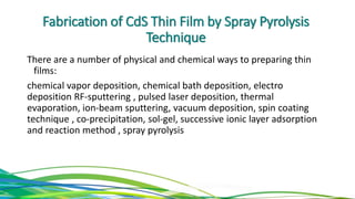 Fabrication of CdS Thin Film by Spray Pyrolysis
Technique
There are a number of physical and chemical ways to preparing thin
films:
chemical vapor deposition, chemical bath deposition, electro
deposition RF-sputtering , pulsed laser deposition, thermal
evaporation, ion-beam sputtering, vacuum deposition, spin coating
technique , co-precipitation, sol-gel, successive ionic layer adsorption
and reaction method , spray pyrolysis
 