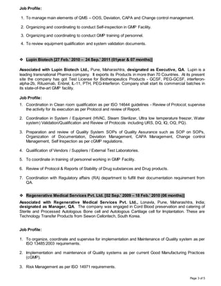 Page 3 of 5
Job Profile:
1. To manage main elements of QMS – OOS, Deviation, CAPA and Change control management.
2. Organizing and coordinating to conduct Self-inspection in GMP Facility.
3. Organizing and coordinating to conduct GMP training of personnel.
4. To review equipment qualification and system validation documents.
 Lupin Biotech [27 Feb.’ 2010 – 24 Sep.’ 2011 (01year & 07 months)]
Associated with Lupin Biotech Ltd., Pune, Maharashtra, designated as Executive, QA. Lupin is a
leading transnational Pharma company. It exports its Products in more than 70 Countries. At its present
site the company has got Test License for Biotherapeutics Products - GCSF, PEG-GCSF, interferon-
alpha-2b, Rituximab, Enbrel, IL-11, PTH, PEG-Interferon. Company shall start its commercial batches in
its state-of-the-art GMP facility.
Job Profile:
1. Coordination in Clean room qualification as per ISO 14644 guidelines - Review of Protocol; supervise
the activity for its execution as per Protocol and review of Report.
2. Coordination in System / Equipment (HVAC, Steam Sterilizer, Ultra low temperature freezer, Water
system) Validation/Qualification and Review of Protocols including URS, DQ, IQ, OQ, PQ).
3. Preparation and review of Quality System SOPs of Quality Assurance such as SOP on SOPs,
Organization of Documentation, Deviation Management, CAPA Management, Change control
Management, Self Inspection as per cGMP regulations.
4. Qualification of Vendors / Suppliers / External Test Laboratories.
5. To coordinate in training of personnel working in GMP Facility.
6. Review of Protocol & Reports of Stability of Drug substances and Drug products.
7. Coordination with Regulatory affairs (RA) department to fulfill their documentation requirement from
QA.
 Regenerative Medical Services Pvt. Ltd. [02 Sep.’ 2009 – 18 Feb.’ 2010 (06 months)]
Associated with Regenerative Medical Services Pvt. Ltd., Lonavla, Pune, Maharashtra, India;
designated as Manager, QA. The company was engaged in Cord Blood preservation and catering of
Sterile and Processed Autologous Bone cell and Autologous Cartilage cell for Implantation. These are
Technology Transfer Products from Sewon Cellontech, South Korea.
Job Profile:
1. To organize, coordinate and supervise for implementation and Maintenance of Quality system as per
ISO 13485:2003 requirements.
2. Implementation and maintenance of Quality systems as per current Good Manufacturing Practices
(cGMP).
3. Risk Management as per ISO 14971 requirements.
 