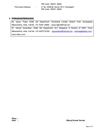 Page 5 of 5
PIN Code: 160031, INDIA
Permanent Address : H. No. 2009/36; Sector 32 C; Chandigarh
PIN Code: 160031, INDIA
 Professional References:
Mr. Vasan Thatai, DGM, QA Department, Wockhardt Limited, Biotech Park, Aurangabad,
Maharasthtra, India. Cell No. +91 70381 24680 ; nasav1@rediffmail.com
Dr. Varsha Govardhan, DGM, QA Department, B.V. Biological, A Division of VHPL, Pune,
Maharasthtra, India. Cell No. +91 95270 67300 ; vgovardhan@hotmail.com ; varshag@vitasci.com ;
www.vitasci.com
Place :
Date : (Manoj Kumar Verma)
 