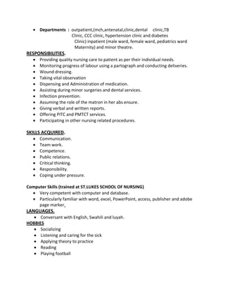 Departments : outpatient,(mch,antenatal,clinic,dental clinic,TB
Clinic, CCC clinic, hypertension clinic and diabetes
Clinic) inpatient (male ward, female ward, pediatrics ward
Maternity) and minor theatre.
RESPONSIBILITIES.
Providing quality nursing care to patient as per their individual needs.
Monitoring progress of labour using a partograph and conducting deliveries.
Wound dressing.
Taking vital observation
Dispensing and Administration of medication.
Assisting during minor surgeries and dental services.
Infection prevention.
Assuming the role of the matron in her abs ensure.
Giving verbal and written reports.
Offering PITC and PMTCT services.
Participating in other nursing related procedures.
SKILLS ACQUIRED.
Communication.
Team work.
Competence.
Public relations.
Critical thinking.
Responsibility.
Coping under pressure.
Computer Skills (trained at ST.LUKES SCHOOL OF NURSING)
Very competent with computer and database.
Particularly familiar with word, excel, PowerPoint, access, publisher and adobe
page marker.
LANGUAGES.
Conversant with English, Swahili and luyah.
HOBBIES
Socializing
Listening and caring for the sick
Applying theory to practice
Reading
Playing football
 