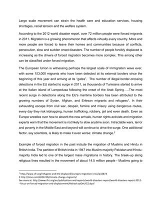 Large scale movement can strain the health care and education services, housing
shortages, racial tension and the welfare system.
According to the 2012 world disaster report, over 72 million people were forced migrants
in 2011. Migration is a growing phenomenon that affects virtually every country. More and
more people are forced to leave their homes and communities because of conflicts,
persecution, slow and sudden onset disasters. The number of people forcibly displaced is
increasing as the drivers of forced migration becomes more complex. This among other
can be classified under forced migration.
The European Union is witnessing perhaps the largest scale of immigration wave ever,
with some 153,000 migrants who have been detected at its external borders since the
beginning of this year and arriving at its “gates”. The number of illegal border-crossing
detections in the EU started to surge in 2011, as thousands of Tunisians started to arrive
at the Italian island of Lampedusa following the onset of the Arab Spring…..The most
recent surge in detections along the EU's maritime borders has been attributed to the
growing numbers of Syrian, Afghan, and Eritrean migrants and refugees1. In their
exhausting escape from civil war, despair, famine and misery using dangerous routes,
every day they risk kidnapping, human trafficking, robbery, jail and even death. Even as
Europe wrestles over how to absorb the new arrivals, human rights activists and migration
experts warn that the movement is not likely to slow anytime soon. Intractable wars, terror
and poverty in the Middle East and beyond will continue to drive the surge. One additional
factor, say scientists, is likely to make it even worse: climate change.2
Example of forced migration in the past include the migration of Muslims and Hindu in
British India. The partition of British India in 1947 into Muslim-majority Pakistan and Hindu-
majority India led to one of the largest mass migrations in history. The break-up along
religious lines resulted in the movement of about 14.5 million people - Muslims going to
1
http://www.cfr.org/refugees-and-the-displaced/europes-migration-crisis/p32874
2 http://time.com/4024210/climate-change-migrants/
See more at: http://www.ifrc.org/en/publications-and-reports/world-disasters-report/world-disasters-report-2012-
--focus-on-forced-migration-and-displacement/#sthash.qxDeUiG2.dpuf
 