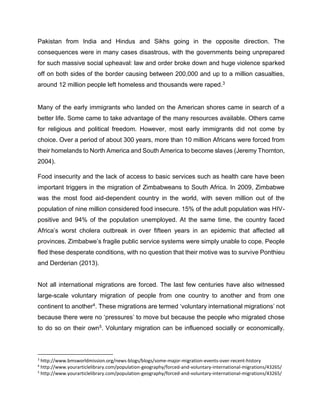 Pakistan from India and Hindus and Sikhs going in the opposite direction. The
consequences were in many cases disastrous, with the governments being unprepared
for such massive social upheaval: law and order broke down and huge violence sparked
off on both sides of the border causing between 200,000 and up to a million casualties,
around 12 million people left homeless and thousands were raped.3
Many of the early immigrants who landed on the American shores came in search of a
better life. Some came to take advantage of the many resources available. Others came
for religious and political freedom. However, most early immigrants did not come by
choice. Over a period of about 300 years, more than 10 million Africans were forced from
their homelands to North America and South America to become slaves (Jeremy Thornton,
2004).
Food insecurity and the lack of access to basic services such as health care have been
important triggers in the migration of Zimbabweans to South Africa. In 2009, Zimbabwe
was the most food aid-dependent country in the world, with seven million out of the
population of nine million considered food insecure. 15% of the adult population was HIV-
positive and 94% of the population unemployed. At the same time, the country faced
Africa’s worst cholera outbreak in over fifteen years in an epidemic that affected all
provinces. Zimbabwe’s fragile public service systems were simply unable to cope. People
fled these desperate conditions, with no question that their motive was to survive Ponthieu
and Derderian (2013).
Not all international migrations are forced. The last few centuries have also witnessed
large-scale voluntary migration of people from one country to another and from one
continent to another4. These migrations are termed ‘voluntary international migrations’ not
because there were no ‘pressures’ to move but because the people who migrated chose
to do so on their own5. Voluntary migration can be influenced socially or economically.
3
http://www.bmsworldmission.org/news-blogs/blogs/some-major-migration-events-over-recent-history
4
http://www.yourarticlelibrary.com/population-geography/forced-and-voluntary-international-migrations/43265/
5
http://www.yourarticlelibrary.com/population-geography/forced-and-voluntary-international-migrations/43265/
 