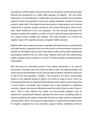 According to the WHO health of migrants report by the secretariat, several basic principles
influence the development of a public health approach for migrants. The main public
health goal is to avoid disparities in health status and access to health services between
migrants and the host population. The second, closely associated, principle is to ensure
migrants’ health rights. This entails limiting discrimination or stigmatization, and removing
impediments to migrants’ access to preventive and curative interventions, which are the
basic health entitlements of the host population. The third principle, associated with
migrations resulting from disaster or conflict, is to put in place life-saving interventions so
as to reduce excess mortality and morbidity. The fourth principle is to minimize the
negative impact of the migration process on migrants’ health outcomes.
Migrants often have to deal with poverty, marginality and limited access to social benefits
and health services, especially during when they arrive in a new environment. Women and
children are vulnerable to abuse and are more likely to suffer communicable diseases and
psychological problems than any other group. Migrants travel with their epidemiologic
profiles, perhaps previous infections or carriers of infectious agents and traditional-based
health beliefs.
Also, they carry the vulnerability present in their original communities. If, for instance,
immunization coverage is low in the country of origin or return, the original population risk
will be carried to the destination country until coverage of migrants reaches the same level
as that for the host population. Similarly, if the prevalence of a given communicable
disease or any neglected disease is higher in the country of origin or return, there is an
increased likelihood among migrants of being affected by the condition and/or transporting
it across borders. Conversely, when diseases have a high prevalence in destination
countries, migrants may become affected and take them back to their country of origin or
return. There is also evidence that certain non-communicable diseases, such as
hypertension, cardiovascular diseases, diabetes and cancer, are an increasing burden on
migrant populations and impose considerable demands on health systems of destination
countries (WHO, 2007). Promoting and implementation of migrant friendly health services
for migrants, especially the most vulnerable, capacity building, establishing minimum
 