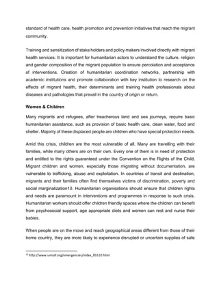 standard of health care, health promotion and prevention initiatives that reach the migrant
community.
Training and sensitization of stake holders and policy makers involved directly with migrant
health services. It is important for humanitarian actors to understand the culture, religion
and gender composition of the migrant population to ensure percolation and acceptance
of interventions. Creation of humanitarian coordination networks, partnership with
academic institutions and promote collaboration with key institution to research on the
effects of migrant health, their determinants and training health professionals about
diseases and pathologies that prevail in the country of origin or return.
Women & Children
Many migrants and refugees, after treacherous land and sea journeys, require basic
humanitarian assistance, such as provision of basic health care, clean water, food and
shelter. Majority of these displaced people are children who have special protection needs.
Amid this crisis, children are the most vulnerable of all. Many are travelling with their
families, while many others are on their own. Every one of them is in need of protection
and entitled to the rights guaranteed under the Convention on the Rights of the Child.
Migrant children and women, especially those migrating without documentation, are
vulnerable to trafficking, abuse and exploitation. In countries of transit and destination,
migrants and their families often find themselves victims of discrimination, poverty and
social marginalization10. Humanitarian organisations should ensure that children rights
and needs are paramount in interventions and programmes in response to such crisis.
Humanitarian workers should offer children friendly spaces where the children can benefit
from psychosocial support, age appropriate diets and women can rest and nurse their
babies.
When people are on the move and reach geographical areas different from those of their
home country, they are more likely to experience disrupted or uncertain supplies of safe
10
http://www.unicef.org/emergencies/index_85510.html
 