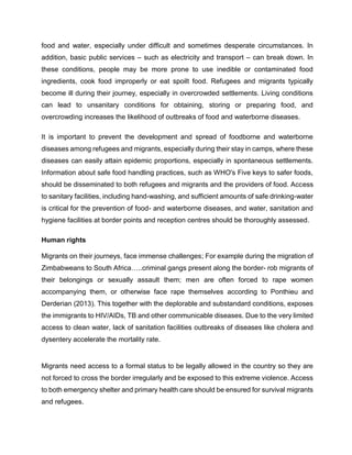 food and water, especially under difficult and sometimes desperate circumstances. In
addition, basic public services – such as electricity and transport – can break down. In
these conditions, people may be more prone to use inedible or contaminated food
ingredients, cook food improperly or eat spoilt food. Refugees and migrants typically
become ill during their journey, especially in overcrowded settlements. Living conditions
can lead to unsanitary conditions for obtaining, storing or preparing food, and
overcrowding increases the likelihood of outbreaks of food and waterborne diseases.
It is important to prevent the development and spread of foodborne and waterborne
diseases among refugees and migrants, especially during their stay in camps, where these
diseases can easily attain epidemic proportions, especially in spontaneous settlements.
Information about safe food handling practices, such as WHO's Five keys to safer foods,
should be disseminated to both refugees and migrants and the providers of food. Access
to sanitary facilities, including hand-washing, and sufficient amounts of safe drinking-water
is critical for the prevention of food- and waterborne diseases, and water, sanitation and
hygiene facilities at border points and reception centres should be thoroughly assessed.
Human rights
Migrants on their journeys, face immense challenges; For example during the migration of
Zimbabweans to South Africa…..criminal gangs present along the border- rob migrants of
their belongings or sexually assault them; men are often forced to rape women
accompanying them, or otherwise face rape themselves according to Ponthieu and
Derderian (2013). This together with the deplorable and substandard conditions, exposes
the immigrants to HIV/AIDs, TB and other communicable diseases. Due to the very limited
access to clean water, lack of sanitation facilities outbreaks of diseases like cholera and
dysentery accelerate the mortality rate.
Migrants need access to a formal status to be legally allowed in the country so they are
not forced to cross the border irregularly and be exposed to this extreme violence. Access
to both emergency shelter and primary health care should be ensured for survival migrants
and refugees.
 