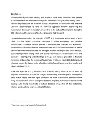Conclusion
Humanitarian organizations dealing with migrants have long prioritized such people
according to legal and institutional categories, therefore focusing on those fleeing conflict,
violence or persecution. As a way of change, movements like the Red Cross and Red
Crescent recommended to take an inclusive approach towards addressing the
humanitarian dimension of migration, irrespective of the status of the migrants during the
30th International Conference of the Red Cross and Red Crescent.
Humanitarian organisation for example; UNHCR and its partners, at the onset of such
crisis, priorities health preventive measures including emergency are measles
immunization, nutritional support, control of communicable diseases and epidemics,
implementation of the reproduction health measures and public health surveillance. As the
situation stabilizes these services are enlarged. In more developed and urban settings,
public health priorities among adults shift toward cardiovascular and chronic diseases and
cancers11. Reconfiguring understandings of longer-term refugee protection to facilitate
movement and prioritize the securing of sustainable livelihoods would both better protect
refugees’ human dignity and better reflect the reality of people’s movements in conflict and
crisis (Katy long, 2013).
While aid agencies and government work towards lasting solutions to the influx of
migrants, humanitarian workers are charged with ensuring that the migrants have right to
basic human needs and their rights promoted. As much humanitarian services cannot
really change the root causes of displacement and migration, humanitarian actors should
assist people fleeing man-made or natural disasters irrespective of their nationality,
religion, gender, ethnic origin or political affiliation.
11
http://www.unhcr.org/pages/49c3646cdd.html
 