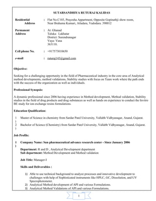 1
SUTARSANDHIYA RUTURAJ KALIDAS
Residential
Address
: Flat No.C103, Prayosha Appartment, Opposite Gopinathji show room,
Near Brahama Kumari, Atladara, Vadodara. 390012
Permanent
Address
: At: Ghanad
Taluka: Lakhatar
District: Surendranagar
Vaya: Vana
363110.
Cell phone No. : +917573010650
e-mail : ruturaj143@gmail.com
Objective:
Seeking for a challenging opportunity in the field of Pharmaceutical industry in the core area of Analytical
method developments, method validations, Stability studies with focus on Team work where the path ends
with the success of the organization as well as individuals.
Professional Synopsis:
A dynamic professional since 2006 having experience in Method development, Method validation, Stability
studies in the field of drug products and drug substances as well as hands on experience to conduct the Invitro
BE study for ion exchange resins formulations.
Education Qualification:
1
)
Master of Science in chemistry from Sardar Patel University, Vallabh Vidhyanagar, Anand, Gujarat.
2
)
Bachelor of Science (Chemistry) from Sardar Patel University, Vallabh Vidhyanagar, Anand, Gujarat.
Job Profile:
1
)
Company Name: Sun pharmaceutical advance research center - Since January 2006
Department: R and D , Analytical Development department
Sub department: Method Development and Method validation
Job Title: Manager-I
Skills and Deliverables :
1) Able to use technical background to analyze processes and innovative development to
challenges with help of Sophisticated instruments like HPLC, GC, Dissolution, and UV
Specrophotometer.
2) Analytical Method development of API and various Formulations.
3) Analytical Method Validations of API and various Formulations.
 