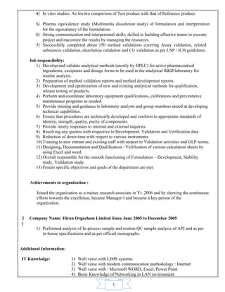1
4) In vitro studies: An Invitro comparison of Test product with that of Reference product.
5) Pharma equivalence study (Multimedia dissolution study) of formulation and interpretation
for the equivalency of the formulation.
6) Strong communication and interpersonal skills; skilled in building effective teams to execute
project and maximize the results by managing the resources.
7) Successfully completed about 150 method validations covering Assay validation, related
substances validation, dissolution validation and CU validation as per USP / ICH guidelines.
Job responsibility:
1) Develop and validate analytical methods (mostly by HPLC) for active pharmaceutical
ingredients, excipients and dosage forms to be used in the analytical R&D laboratory for
routine analysis.
2) Preparation of method validation reports and method development reports.
3) Development and optimization of new and existing analytical methods for qualification,
release testing of products.
4) Perform and coordinate laboratory equipment qualifications, calibrations and preventative
maintenance programs as needed.
5) Provide training and guidance to laboratory analysts and group members aimed at developing
technical capabilities.
6) Ensure that procedures are technically developed and conform to appropriate standards of
identity, strength, quality, purity of components.
7) Provide timely responses to internal and external inquiries
8) Resolving any queries with respective to Development, Validation and Verification data.
9) Reduction of down time with respect to various instruments.
10) Training to new entrant and existing staff with respect to Validation activities and GLP norms.
11) Designing, Documentation and Qualification / Verification of various calculation sheets by
using Excel and word.
12) Overall responsible for the smooth functioning of Formulation – Development, Stability
study, Validation study.
13) Ensure specific objectives and goals of the department are met.
Achievements in organization :
Joined the organization as a trainee research associate in Yr. 2006 and by showing the continuous
efforts towards the excellence, became Manager-I and became a key person of the
organization.
2
)
Company Name: Hiran Orgochem Limited Since June 2005 to December 2005
1) Performed analysis of In-process sample and routine QC sample analysis of API and as per
in-house specifications and as per official monographs.
Additional Information:
IT Knowledge: 1) Well verse with LIMS systems.
2) Well verse with modern communication methodology : Internet
3) Well verse with : Microsoft WORD, Excel, Power Point
4) Basic Knowledge of Networking in LAN environment
 