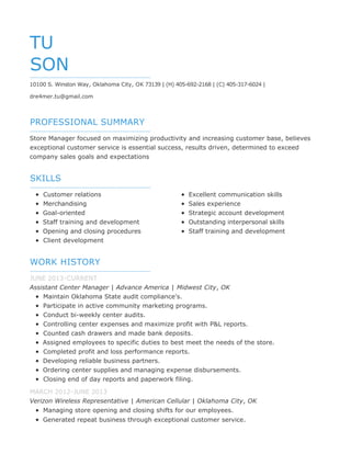 PROFESSIONAL SUMMARY
SKILLS
WORK HISTORY
TU
SON
10100 S. Winston Way, Oklahoma City, OK 73139 | (H) 405-692-2168 | (C) 405-317-6024 |
dre4mer.tu@gmail.com
Store Manager focused on maximizing productivity and increasing customer base, believes
exceptional customer service is essential success, results driven, determined to exceed
company sales goals and expectations
Customer relations
Merchandising
Goal-oriented
Staff training and development
Opening and closing procedures
Client development
Excellent communication skills
Sales experience
Strategic account development
Outstanding interpersonal skills
Staff training and development
JUNE 2013-CURRENT
Assistant Center Manager | Advance America | Midwest City, OK
Maintain Oklahoma State audit compliance's.
Participate in active community marketing programs.
Conduct bi-weekly center audits.
Controlling center expenses and maximize profit with P&L reports.
Counted cash drawers and made bank deposits.
Assigned employees to specific duties to best meet the needs of the store.
Completed profit and loss performance reports.
Developing reliable business partners.
Ordering center supplies and managing expense disbursements.
Closing end of day reports and paperwork filing.
MARCH 2012-JUNE 2013
Verizon Wireless Representative | American Cellular | Oklahoma City, OK
Managing store opening and closing shifts for our employees.
Generated repeat business through exceptional customer service.
 