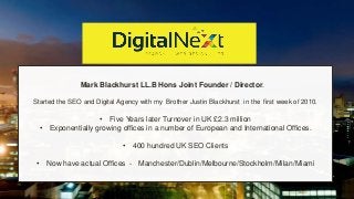 Mark Blackhurst LL.B Hons Joint Founder / Director.
Started the SEO and Digital Agency with my Brother Justin Blackhurst in the first week of 2010.
• Five Years later Turnover in UK £2.3 million
• Exponentially growing offices in a number of European and International Offices.
• 400 hundred UK SEO Clients
• Now have actual Offices - Manchester/Dublin/Melbourne/Stockholm/Milan/Miami
 