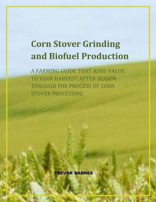 Corn Stover Grinding
and Biofuel Production
A FARMING GUIDE THAT ADDS VALUE
TO YOUR HARVEST AFTER SEASON
THROUGH THE PROCESS OF CORN
STOVER PROCESSING
TREVOR BARNES
 