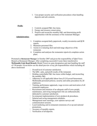 1. Uses proper security and verification procedures when handling
deposits and safe contents.
Profit:
1. Controls assigned P&L line items.
2. Energy and resource conservation.
3. Projects and reconciles monthly P&L and determining profit
opportunities with the assistance of the restaurant Manager.
Administration:
1. Completes assigned daily paperwork, weekly inventories and QCR
reports.
2. Maintains personnel files.
3. Assists in evaluating short and mid range objectives of the
restaurant.
4. Completes and analyses the restaurants reports & completes action
plans.
Promoted as Restaurant Manager in October 2007 and given the responsibility of Iqbal Town
Branch as Restaurant Manager. After completing successful 4 years there transferred to
McDonalds Link Road Branch (Model Town) on same designation and start handling the staff
of 130 people. Given below are the detail preview of my job responsibilities which including all
above mentioned:
 Overall level of customer satisfaction.
 The QSC, sales, and profit results of the restaurant.
 Holding controllable P&L line items within budget, and reconciling
the monthly P&L.
 Adherence to all applicable labour laws,E.E.O,sexual harassment,
McDonalds personnel policies, security and safety procedures by all
employees.
 Training, performance appraisals, wage reviews and motivation of all
restaurant employees.
 Recruitment and retention of an adequate staff of crew people,
maintenance, and swing management who are enthusiastically
dedicated to customer satisfaction.
 In-restaurant implementation of new products & procedures.
 Salaried and swing management schedules.
 Management team meetings, crew opinion surveys and
communication sessions.
 Local marketing and in-restaurant extensions of co-op and national
promotions.
 Accuracy of monthly reports.
 Verification of all deposits.
 