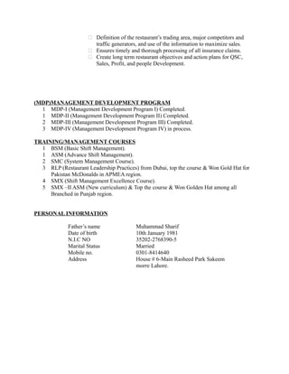  Definition of the restaurant’s trading area, major competitors and
traffic generators, and use of the information to maximize sales.
 Ensures timely and thorough processing of all insurance claims.
 Create long term restaurant objectives and action plans for QSC,
Sales, Profit, and people Development.
(MDP)MANAGEMENT DEVELOPMENT PROGRAM
1 MDP-I (Management Development Program I) Completed.
1 MDP-II (Management Development Program II) Completed.
2 MDP-III (Management Development Program III) Completed.
3 MDP-IV (Management Development Program IV) in process.
TRAINING/MANAGEMENT COURSES
1 BSM (Basic Shift Management).
1 ASM (Advance Shift Management).
2 SMC (System Management Course).
3 RLP (Restaurant Leadership Practices) from Dubai, top the course & Won Gold Hat for
Pakistan McDonalds in APMEA region.
4 SMX (Shift Management Excellence Course).
5 SMX –II ASM (New curriculum) & Top the course & Won Golden Hat among all
Branched in Punjab region.
PERSONAL INFORMATION
Father’s name Muhammad Sharif
Date of birth 10th January 1981
N.I.C NO 35202-2768390-5
Marital Status Married
Mobile no. 0301-8414640
Address House # 6-Main Rasheed Park Sakeem
morre Lahore.
 