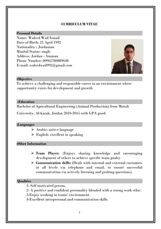 CURRICULUM VITAE
Personal Details
Name: Waleed Wail Ismail
Date of Birth: 25 April 1992
Nationality : Jordanian
Marital Status: single
Address: Jordan - Amman
Phone Number: 00962780889648
E-mail: waleedwail992@gmail.com
Objective:
To achieve a challenging and responsible career in an environment where
opportunity exists for development and growth.
Education:
Bachelor of Agricultural Engineering (Animal Production) from Mutah
University, Al-karak, Jordan 2010-2015 with GPA good.
Languages:
 Arabic: native language
 English: excellent in speaking
Other Information:
 Team Player: (Enjoys sharing knowledge and encouraging
development of others to achieve specific team goals).
 Communication skills: (Deals with internal and external customers
at all levels via telephone and email, to ensure successful
communication via actively listening and probing questions).
Qualities
1- Self motivated person.
2- A positive and confident personality blended with a strong work ethic.
3-Enjoy working in teams' environment.
4-Excellent interpersonal and communication skills.
1
 