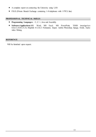 5/5
 A complete report on connecting the University using LAN
 P.B.X (Private Branch Exchange containing 1-8 telephones with 1 PTCL line)
PROFESSIONAL TECHNICAL SKILLS
 Programming Languages: C, C++, Java and Assembly.
 Softwares/Applications:MS Word, MS Excel, MS PowerPoint, TEMS investigation
8.0,8.3,10.05,15,16, MapInfo 8.5,10,11 Netnumen, Inspur. Adobe Photoshop, Inpage, Swish, Audio
video Mixing.
REFERENCE
Will be furnished upon request.
 