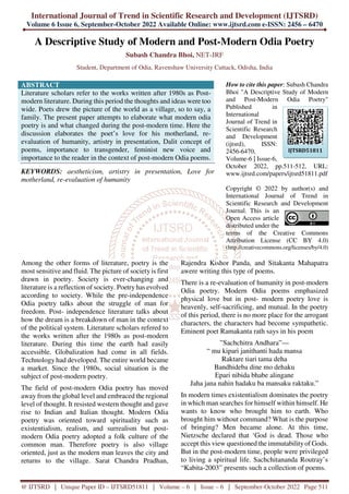 International Journal of Trend in Scientific Research and Development (IJTSRD)
Volume 6 Issue 6, September-October 2022 Available Online: www.ijtsrd.com e-ISSN: 2456 – 6470
@ IJTSRD | Unique Paper ID – IJTSRD51811 | Volume – 6 | Issue – 6 | September-October 2022 Page 511
A Descriptive Study of Modern and Post-Modern Odia Poetry
Subash Chandra Bhoi, NET-JRF
Student, Department of Odia, Ravenshaw University Cuttack, Odisha, India
ABSTRACT
Literature scholars refer to the works written after 1980s as Post-
modern literature. During this period the thoughts and ideas were too
wide. Poets drew the picture of the world as a village, so to say, a
family. The present paper attempts to elaborate what modern odia
poetry is and what changed during the post-modern time. Here the
discussion elaborates the poet’s love for his motherland, re-
evaluation of humanity, artistry in presentation, Dalit concept of
poems, importance to transgender, feminist new voice and
importance to the reader in the context of post-modern Odia poems.
KEYWORDS: aestheticism, artistry in presentation, Love for
motherland, re-evaluation of humanity
How to cite this paper: Subash Chandra
Bhoi "A Descriptive Study of Modern
and Post-Modern Odia Poetry"
Published in
International
Journal of Trend in
Scientific Research
and Development
(ijtsrd), ISSN:
2456-6470,
Volume-6 | Issue-6,
October 2022, pp.511-512, URL:
www.ijtsrd.com/papers/ijtsrd51811.pdf
Copyright © 2022 by author(s) and
International Journal of Trend in
Scientific Research and Development
Journal. This is an
Open Access article
distributed under the
terms of the Creative Commons
Attribution License (CC BY 4.0)
(http://creativecommons.org/licenses/by/4.0)
Among the other forms of literature, poetry is the
most sensitive and fluid. The picture of society is first
drawn in poetry. Society is ever-changing and
literature is a reflection of society. Poetry has evolved
according to society. While the pre-independence
Odia poetry talks about the struggle of man for
freedom. Post- independence literature talks about
how the dream is a breakdown of man in the context
of the political system. Literature scholars refered to
the works written after the 1980s as post-modern
literature. During this time the earth had easily
accessible. Globalization had come in all fields.
Technology had developed. The entire world became
a market. Since the 1980s, social situation is the
subject of post-modern poetry.
The field of post-modern Odia poetry has moved
away from the global level and embraced the regional
level of thought. It resisted western thought and gave
rise to Indian and Italian thought. Modern Odia
poetry was oriented toward spirituality such as
existentialism, realism, and surrealism but post-
modern Odia poetry adopted a folk culture of the
common man. Therefore poetry is also village
oriented, just as the modern man leaves the city and
returns to the village. Sarat Chandra Pradhan,
Rajendra Kishor Panda, and Sitakanta Mahapatra
awere writing this type of poems.
There is a re-evaluation of humanity in post-modern
Odia poetry. Modern Odia poems emphasized
physical love but in post- modern poetry love is
heavenly, self-sacrificing, and mutual. In the poetry
of this period, there is no more place for the arrogant
characters, the characters had become sympathetic.
Eminent poet Ramakanta rath says in his poem
”Sachchitra Andhara”—
“ mu kipari janithanti hada mansa
Raktare tiari tama deha
Bandhideba dine mo dehaku
Epari nibida bhabe alingane
Jaha jana nahin hadaku ba mansaku raktaku.”
In modern times existentialism dominates the poetry
in which man searches for himself within himself. He
wants to know who brought him to earth. Who
brought him without command? What is the purpose
of bringing? Men became alone. At this time,
Nietzsche declared that ‘God is dead. Those who
accept this view questioned the immutabilityof Gods.
But in the post-modern time, people were privileged
to living a spiritual life. Sachchitananda Routray’s
“Kabita-2003” presents such a collection of poems.
IJTSRD51811
 