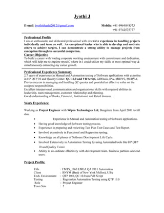 Jyothi J
E-mail: jyothishashi2012@gmail.com Mobile: +91-9964048575
+91-9742575777
Professional Profile
I am an enthusiastic and dedicated professional with extensive experience in handling projects
individually and team as well. An exceptional leader who is able to develop and motivate
others to achieve targets, I can demonstrate a strong ability to manage projects from
conception through to successful completion.
Career Objective
To build a career with leading corporate working environment with commitment and dedication,
which will help me to explore myself, where in I could utilize my skills in most optimal way &
simultaneously enhancing my career growth.
Professional Experience Summary
2.7 years of experience in Manual and Automation testing of Software applications with expertise
in HP QTP 10 and Quality Center, QC 10.0 and VB Script, GDOasis, IPA, MIDYS, MERVA.
Proven success in managing and handling QC queries and provided an effective value on the
assigned responsibilities.
Excellent interpersonal, communication and organizational skills with required abilities in
leadership, team management, customer relationship and planning.
Good understanding of Banks, Financial, Institutional and Retail domain.
Work Experience:
Working as Project Engineer with Wipro Technologies Ltd, Bangalore from April 2011 to till
date.
• Experience in Manual and Automation testing of Software applications.
• Having good knowledge of Software testing process.
• Experience in preparing and reviewing Test Plan Test Cases and Test Report.
• Involved extensively in Functional and Regression testing.
• Knowledge on all phases of Software Development Life Cycle.
• Involved Extensively in Automation Testing by using Automated tools like HP QTP
10 and Quality Center
• Ability to co-ordinate effectively with development team, business partners and end
users.
Project Profile:
Title : FMTS_1063 EMEA QA 2011 Automation
Client : BNYM (Bank of New York Mellon), USA
Tech. Environment : QTP 10.0, QC 10.0 and VB Script
Testing : Regression Automation Testing using QTP 10.0
Role : Project Engineer
Team Size : 2
 