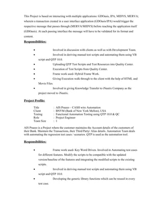 This Project is based on interacting with multiple applications: GDOasis, IPA, MIDYS, MERVA;
wherein a transaction created in a user interface application (GDOasis/IPA) would trigger the
respective message that passes through (MERVA/MIDYS) before reaching the application itself
(GDOasis). At each passing interface the message will have to be validated for its format and
content.
Responsibilities:
• Involved in discussion with clients as well as with Development Team.
• Involved in deriving manual test scripts and automating them using VB
script and QTP 10.0.
• Uploading QTP Test Scripts and Test Resources into Quality Center.
• Execution of Test Scripts from Quality Center.
• Frame work used- Hybrid Frame Work.
• Giving Execution walk through to the client with the help of HTML and
Movie Files.
• Involved in giving Knowledge Transfer to iNautix Company as the
project moved to iNautix.
Project Profile:
Title : AIS Praeeo – CASH wire Automation
Client : BNYM (Bank of New York Mellon), USA
Testing : Functional Automation Testing using QTP 10.0 & QC
Role : Project Engineer
Team Size : 1
AIS Praeeo is a Project where the customer maintains the Account details of the customers of
their Bank. Maintain the Transactions, their Third Party/ Alias details. Automation Team deals
with automating the regression test cases / scenarios .QTP is used as the automation tool.
Responsibilities:
• Frame work used- Key Word Driven. Involved in Automating test cases
for different features. Modify the scripts to be compatible with the updated
version/baseline of the features and integrating the modified scripts to the existing
scripts.
• Involved in deriving manual test scripts and automating them using VB
script and QTP 10.0.
• Developing the generic library functions which can be reused in every
test case.
 