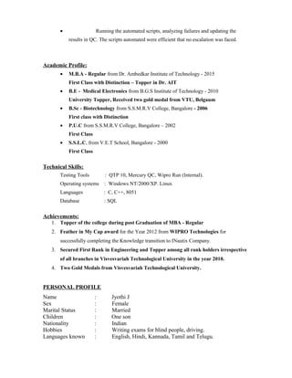 • Running the automated scripts, analyzing failures and updating the
results in QC. The scripts automated were efficient that no escalation was faced.
Academic Profile:
• M.B.A - Regular from Dr. Ambedkar Institute of Technology - 2015
First Class with Distinction – Topper in Dr. AIT
• B.E - Medical Electronics from B.G.S Institute of Technology - 2010
University Topper, Received two gold medal from VTU, Belgaum
• B.Sc - Biotechnology from S.S.M.R.V College, Bangalore - 2006
First class with Distinction
• P.U.C from S.S.M.R.V College, Bangalore – 2002
First Class
• S.S.L.C, from V.E.T School, Bangalore - 2000
First Class
Technical Skills:
Testing Tools : QTP 10, Mercury QC, Wipro Run (Internal).
Operating systems : Windows NT/2000/XP. Linux
Languages : C, C++, 8051
Database : SQL
Achievements:
1. Topper of the college during post Graduation of MBA - Regular
2. Feather in My Cap award for the Year 2012 from WIPRO Technologies for
successfully completing the Knowledge transition to INautix Company.
3. Secured First Rank in Engineering and Topper among all rank holders irrespective
of all branches in Visvesvariah Technological University in the year 2010.
4. Two Gold Medals from Visvesvariah Technological University.
PERSONAL PROFILE
Name : Jyothi J
Sex : Female
Marital Status : Married
Children : One son
Nationality : Indian
Hobbies : Writing exams for blind people, driving.
Languages known : English, Hindi, Kannada, Tamil and Telugu.
 
