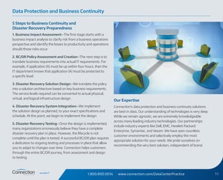 1.800.800.0014 www.connection.com/DataCenterPractice 11
5 Steps to Business Continuity and
Disaster Recovery Preparedness
1. Business Impact Assessment—The first stage starts with a
business impact analysis to clarify risk from a business operations
perspective and identify the losses to productivity and operations
should those risks occur.
2. BC/DR Policy Assessment and Creation—The next step is to
translate business requirements into actual IT requirements. For
example, if application (A) must be up within four hours, then the
IT department knows that application (A) must be protected to
a specific level.
3. Disaster Recovery Solution Design—We translate the policy
into a solution architecture based on key business requirements.
The service levels required can be converted to actual physical,
virtual, and logical infrastructure design.
4. Disaster Recovery System Integration—We implement
the solution design as planned, to your exact specifications and
schedule. At this point, we begin to implement the design.
5. Disaster Recovery Testing—Once the design is implemented,
many organizations erroneously believe they have a complete
disaster recovery plan in place. However, the lifecycle is not
complete until the plan is tested. A successful BC/DR plan requires
a dedication to ongoing testing and processes in place that allow
you to adapt to changes over time. Connection helps customers
through the entire BC/DR journey, from assessment and design
to testing.
Our Expertise
Connection’s data protection and business continuity solutions
are best in class. Our understanding of technologies is very deep.
While we remain agnostic, we are extremely knowledgeable
across many leading industry technologies. Our partnerships
include industry experts like Dell, EMC, Hewlett Packard
Enterprise, Symantec, and Veeam. We have seen countless
customer environments and selectively employ the most
appropriate solution for your needs. We pride ourselves on
recommending the very best solution, independent of brand.
Data Protection and Business Continuity
 