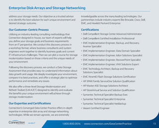 1.800.800.0014 www.connection.com/DataCenterPractice 13
address your storage needs. Our objective as a trusted advisor
is to identify the best solution for each unique environment and
desired strategic outcome.
Our Customer-Centric Process
Utilizing an industry-leading consulting methodology that
Connection designed in-house, our team of experts will help
you define your storage goals and business requirements
from an IT perspective. We conduct this discovery process in
a workshop format, where business consultants and system
engineers work together to identify business goals and current
IT infrastructure challenges. Then we can plot a course for storage
modernization based on those criteria and the unique needs of
your environment.
Following the discovery process, we conduct a Data Storage
Assessment that provides easy-to-understand information about
data growth and usage. We deeply investigate your environment,
compare it to best practices, and offer a strategic plan to optimize
performance and remediate any issues.
We also offer a three-level Storage Modernization and
Refresh Toolset (S.M.A.R.T.) designed to identify and evaluate
the benefits your unique environment will achieve through
storage modernization.
Our Expertise and Certifications
Connection’s Converged Data Center Practice offers in‑depth
expertise in enterprise disk array and storage networking
technologies. While we remain agnostic, we are extremely
knowledgeable across the many leading technologies. Our
partnerships include industry experts like Brocade, Cisco, Dell,
EMC, and Hewlett Packard Enterprise.
Certifications
•	 Dell Compellent Storage Center Advanced Administrator
•	 Dell Compellent Certified Installation Professional
•	 EMC Implementation Engineer, Backup, and Recovery
Avamar Specialist
•	 EMC Implementation Engineer, Data Domain Specialist
•	 EMC Implementation Engineer, Isilon Solutions Specialist
•	 EMC Implementation Engineer, RecoverPoint Specialist
•	 EMC Implementation Engineer, VNX Solutions Expert
•	 EMC Technology Architect, Backup and Recovery
Solutions Specialist
•	 EMC XtremIO Flash Storage Solutions Certification
•	 HP 3PAR Family ServiceOne Solution Qualification
•	 HP Master ASE Storage Solutions Architect
•	 HP StoreVirtual Service and Solution Qualification
•	 Symantec Technical Specialist Backup Exec
•	 Symantec Technical Specialist Enterprise
•	 Symantec Technical Specialist NetBackup
•	 Veeam Certified Engineer
Enterprise Disk Arrays and Storage Networking
 