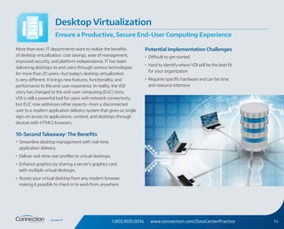 1.800.800.0014 www.connection.com/DataCenterPractice 14
More than ever, IT departments want to realize the benefits
of desktop virtualization: cost savings, ease of management,
improved security, and platform independence. IT has been
delivering desktops to end users through various technologies
for more than 20 years—but today’s desktop virtualization
is very different. It brings new features, functionality, and
performance to the end-user experience. In reality, the VDI
story has changed to the end-user computing (EUC) story.
VDI is still a powerful tool for users with network connectivity,
but EUC now addresses other aspects—from a disconnected
user to a modern application delivery system that gives us single
sign‑on access to applications, content, and desktops through
devices with HTML5 browsers.
10-Second Takeaway: The Benefits
•	 Streamline desktop management with real-time
application delivery.
•	 Deliver real-time user profiles to virtual desktops.
•	 Enhance graphics by sharing a server’s graphics card
with multiple virtual desktops.
•	 Access your virtual desktop from any modern browser,
making it possible to check in to work from anywhere.
Potential Implementation Challenges
•	 Difficult to get started
•	 Hard to identify where VDI will be the best fit
for your organization
•	 Requires specific hardware and can be time
and resource intensive
Desktop Virtualization
Ensure a Productive, Secure End-User Computing Experience
 