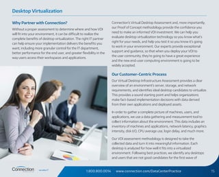 1.800.800.0014 www.connection.com/DataCenterPractice 15
Why Partner with Connection?
Without a proper assessment to determine where and how VDI
will fit into your environment, it can be difficult to realize the
complete benefits of desktop virtualization. The right IT partner
can help ensure your implementation delivers the benefits you
want, including more granular control for the IT department,
better performance for the end user, and greater flexibility in the
way users access their workspaces and applications.
Connection’s Virtual Desktop Assessment and, more importantly,
our Proof of Concept methodology provide the confidence you
need to make an informed VDI investment. We can help you
evaluate desktop virtualization technology so you know what’s
right for your needs, and help you test it so you know it’s going
to work in your environment. Our experts provide exceptional
support and guidance, so that when you deploy your VDI to
the user community, they’re going to have a great experience
and the new end-user computing environment is going to be
widely accepted.
Our Customer-Centric Process
Our Virtual Desktop Infrastructure Assessment provides a clear
overview of an environment’s server, storage, and network
requirements, and identifies ideal desktop candidates to virtualize.
This provides a sound starting point and helps organizations
make fact-based implementation decisions with data derived
from their own applications and deployed assets.
In order to gather a complete picture of machines, users, and
applications, we use a data gathering and measurement tool to
collect information about the environment. This data includes an
inventory of machines and applications, network latency, graphics
intensity, disk I/O, CPU average use, login delay, and much more.
Our VDI assessment methodology is designed to take the
collected data and turn it into meaningful information. Each
desktop is analyzed for how well it fits into a virtualized
environment. Following best practices, we identify any desktops
and users that are not good candidates for the first wave of
Desktop Virtualization
 