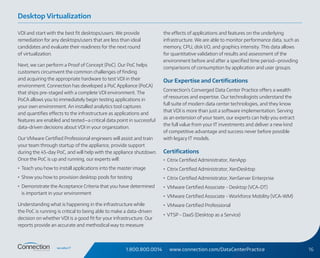 1.800.800.0014 www.connection.com/DataCenterPractice 16
VDI and start with the best fit desktops/users. We provide
remediation for any desktops/users that are less than ideal
candidates and evaluate their readiness for the next round
of virtualization.
Next, we can perform a Proof of Concept (PoC). Our PoC helps
customers circumvent the common challenges of finding
and acquiring the appropriate hardware to test VDI in their
environment. Connection has developed a PoC Appliance (PoCA)
that ships pre-staged with a complete VDI environment. The
PoCA allows you to immediately begin testing applications in
your own environment. An installed analytics tool captures
and quantifies effects to the infrastructure as applications and
features are enabled and tested—a critical data point in successful
data-driven decisions about VDI in your organization.
Our VMware Certified Professional engineers will assist and train
your team through startup of the appliance, provide support
during the 45-day PoC, and will help with the appliance shutdown.
Once the PoC is up and running, our experts will:
•	 Teach you how to install applications into the master image
•	 Show you how to provision desktop pools for testing
•	 Demonstrate the Acceptance Criteria that you have determined
is important in your environment
Understanding what is happening in the infrastructure while
the PoC is running is critical to being able to make a data-driven
decision on whether VDI is a good fit for your infrastructure. Our
reports provide an accurate and methodical way to measure
the effects of applications and features on the underlying
infrastructure. We are able to monitor performance data, such as
memory, CPU, disk I/O, and graphics intensity. This data allows
for quantitative validation of results and assessment of the
environment before and after a specified time period—providing
comparisons of consumption by application and user groups.
Our Expertise and Certifications
Connection’s Converged Data Center Practice offers a wealth
of resources and expertise. Our technologists understand the
full suite of modern data center technologies, and they know
that VDI is more than just a software implementation. Serving
as an extension of your team, our experts can help you extract
the full value from your IT investments and deliver a new kind
of competitive advantage and success never before possible
with legacy IT models.
Certifications
•	 Citrix Certified Administrator, XenApp
•	 Citrix Certified Administrator, XenDesktop
•	 Citrix Certified Administrator, XenServer Enterprise
•	 VMware Certified Associate - Desktop (VCA-DT)
•	 VMware Certified Associate - Workforce Mobility (VCA-WM)
•	 VMware Certified Professional
•	 VTSP - DaaS (Desktop as a Service)
Desktop Virtualization
 