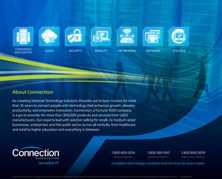 CONVERGED
DATA CENTER
CLOUD NETWORKING SOFTWARE LIFECYCLESECURITY MOBILITY
About Connection
As a leading National Technology Solutions Provider, we’ve been trusted for more
than 35 years to connect people with technology that enhances growth, elevates
productivity, and empowers innovation. Connection, a Fortune 1000 company,
is a go-to provider for more than 300,000 products and services from 1,600
manufacturers. Our experts lead with solution selling for small- to medium-sized
businesses, enterprises, and the public sector across all verticals, from healthcare
and retail to higher education and everything in between.
©2016··PC Connection, Inc.  All rights reserved. Connection®, PC Connection®, and we solve IT™ are trademarks of PC Connection, Inc. All copyrights and trademarks remain the property of their respective owners. C407888-0616
Complete technology solutions and services for every need.
Business Solutions Enterprise Solutions Public Sector Solutions
1.800.800.0014 1.800.369.1047 1.800.800.0019
 