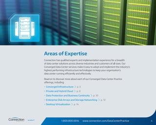1.800.800.0014 www.connection.com/DataCenterPractice 4
Areas of Expertise
Connection has qualified experts and implementation experience for a breadth
of data center solutions across diverse industries and customers of all sizes. Our
Converged Data Center services make it easy to adopt and implement the industry’s
highest performing infrastructure technologies to keep your organization’s
data center running efficiently and effectively.
Read on to discover more about each of our Converged Data Center Practice
offerings, including:
•	 Converged Infrastructure › p. 5
•	 Private and Hybrid Cloud › p. 8
•	 Data Protection and Business Continuity › p. 10
•	 Enterprise Disk Arrays and Storage Networking › p. 12
•	 Desktop Virtualization › p. 14
 