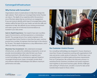 1.800.800.0014 www.connection.com/DataCenterPractice 6
Why Partner with Connection?
Organizations need a trusted advisor to help them design the
right solution. That’s where our Converged Data Center Practice
can step in. The depth of our expertise within the practice is
one of the best values that we can bring to an engagement.
If you are trying to identify which type of converged data center
solution will be the best fit for your needs, we have the skills and
experience to help. We will look at your existing environment
and make a great set of informed recommendations to
transform your data center.
Gain In-Depth Experience—Our experts have seen countless
types of environments, and that experience is a tremendous
benefit. The average tenure of our system engineers in the
Converged Data Center Practice is more than ten years—and our
practice has a number of engineers that have been in the industry
for 35 years. This depth of experience is a key differentiator, and it
offers our clients an advantage.
Maximize Your Investment—We understand converged
infrastructure, as well as the underlying components, so we can
provide recommendations that make the best use of your
existing investments. We will enhance or augment your
current technology with a contemporary approach based on
converged infrastructure, hyper-converged, private cloud,
and software-defined methodologies that delivers maximum
performance and value.
Our Customer-Centric Process
Our consulting methodology was designed in-house, drawing on
more than 35 years of experience working with organizations of all
sizes and across a wide variety of industries. The first step in any
successful project is to define goals and business requirements
from an IT perspective. We conduct this discovery process in a
workshop format. Business consultants and system engineers
work together to document business goals, identify challenges
with existing IT infrastructure, and plot a course for data center
transformation based on those criteria.
Converged Infrastructure
 