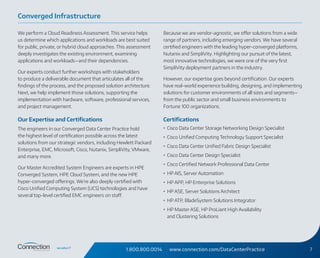 1.800.800.0014 www.connection.com/DataCenterPractice 7
We perform a Cloud Readiness Assessment. This service helps
us determine which applications and workloads are best suited
for public, private, or hybrid cloud approaches. This assessment
deeply investigates the existing environment, examining
applications and workloads—and their dependencies.
Our experts conduct further workshops with stakeholders
to produce a deliverable document that articulates all of the
findings of the process, and the proposed solution architecture.
Next, we help implement those solutions, supporting the
implementation with hardware, software, professional services,
and project management.
Our Expertise and Certifications
The engineers in our Converged Data Center Practice hold
the highest level of certification possible across the latest
solutions from our strategic vendors, including Hewlett Packard
Enterprise, EMC, Microsoft, Cisco, Nutanix, SimpliVity, VMware,
and many more.
Our Master Accredited System Engineers are experts in HPE
Converged System, HPE Cloud System, and the new HPE
hyper‑converged offerings. We’re also deeply certified with
Cisco Unified Computing System (UCS) technologies and have
several top-level certified EMC engineers on staff.
Because we are vendor-agnostic, we offer solutions from a wide
range of partners, including emerging vendors. We have several
certified engineers with the leading hyper-converged platforms,
Nutanix and SimpliVity. Highlighting our pursuit of the latest,
most innovative technologies, we were one of the very first
SimpliVity deployment partners in the industry.
However, our expertise goes beyond certification. Our experts
have real-world experience building, designing, and implementing
solutions for customer environments of all sizes and segments—
from the public sector and small business environments to
Fortune 100 organizations.
Certifications
•	 Cisco Data Center Storage Networking Design Specialist
•	 Cisco Unified Computing Technology Support Specialist
•	 Cisco Data Center Unified Fabric Design Specialist
•	 Cisco Data Center Design Specialist
•	 Cisco Certified Network Professional Data Center
•	 HP AIS, Server Automation
•	 HP APP, HP Enterprise Solutions
•	 HP ASE, Server Solutions Architect
•	 HP ATP, BladeSystem Solutions Integrator
•	 HP Master ASE, HP ProLiant High Availability
and Clustering Solutions
Converged Infrastructure
 